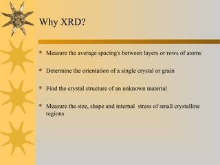 Why XRD?
 Measure the average spacing's between layers or rows of atoms
 Determine the orientation of a single crystal or grain
 Find the crystal structure of an unknown material
 Measure the size, shape and internal stress of small crystalline
regions
 