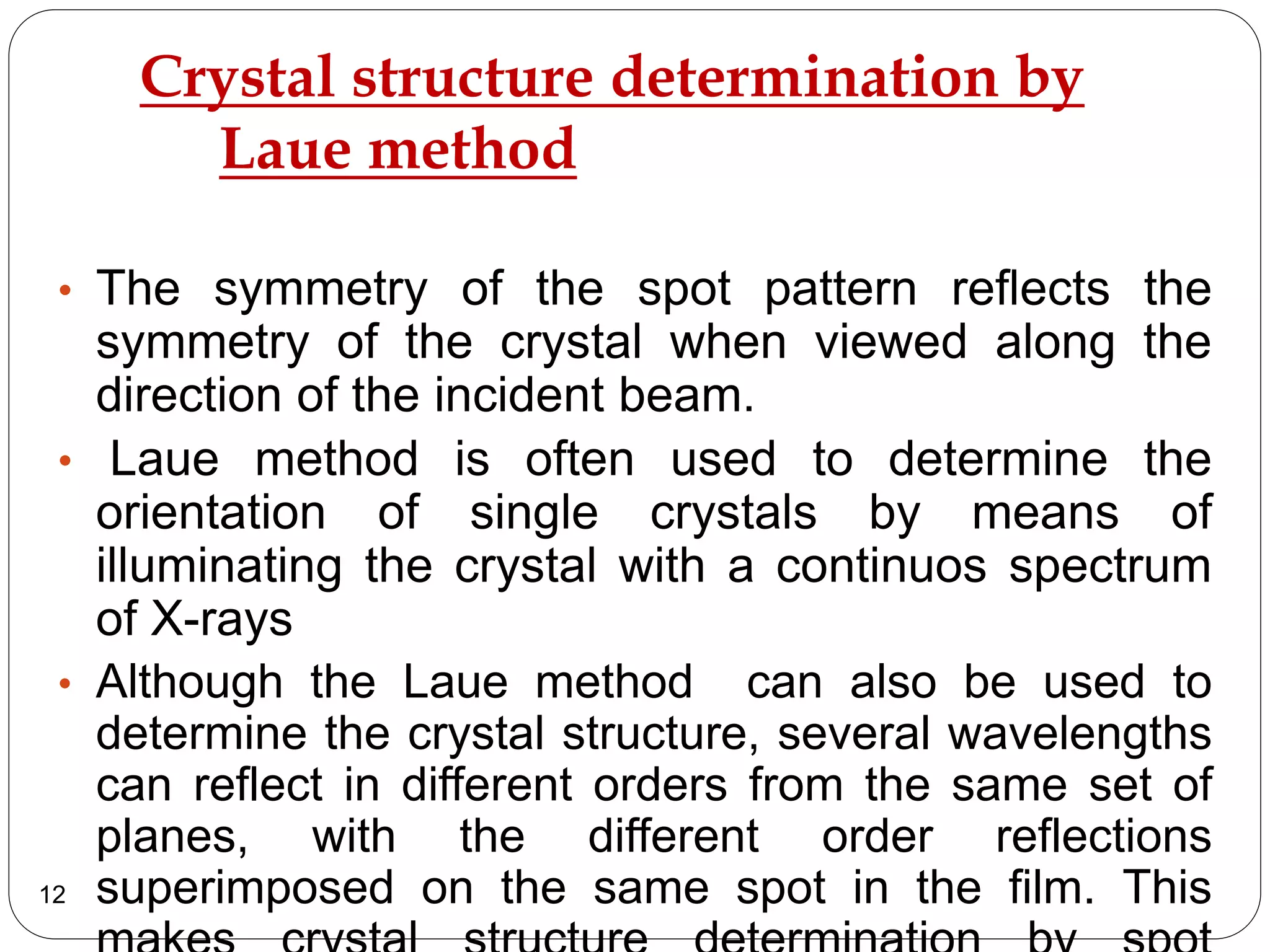 Crystal structure determination by
Laue method
• The symmetry of the spot pattern reflects the
symmetry of the crystal when viewed along the
direction of the incident beam.
• Laue method is often used to determine the
orientation of single crystals by means of
illuminating the crystal with a continuos spectrum
of X-rays
• Although the Laue method can also be used to
determine the crystal structure, several wavelengths
can reflect in different orders from the same set of
planes, with the different order reflections
superimposed on the same spot in the film. This12
 