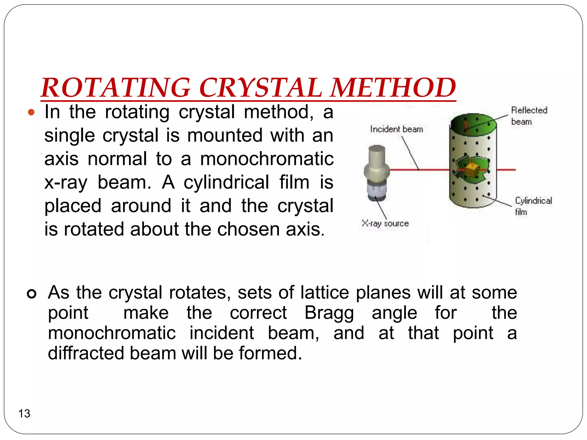 ROTATING CRYSTAL METHOD
 In the rotating crystal method, a
single crystal is mounted with an
axis normal to a monochromatic
x-ray beam. A cylindrical film is
placed around it and the crystal
is rotated about the chosen axis.
13
 As the crystal rotates, sets of lattice planes will at some
point make the correct Bragg angle for the
monochromatic incident beam, and at that point a
diffracted beam will be formed.
 