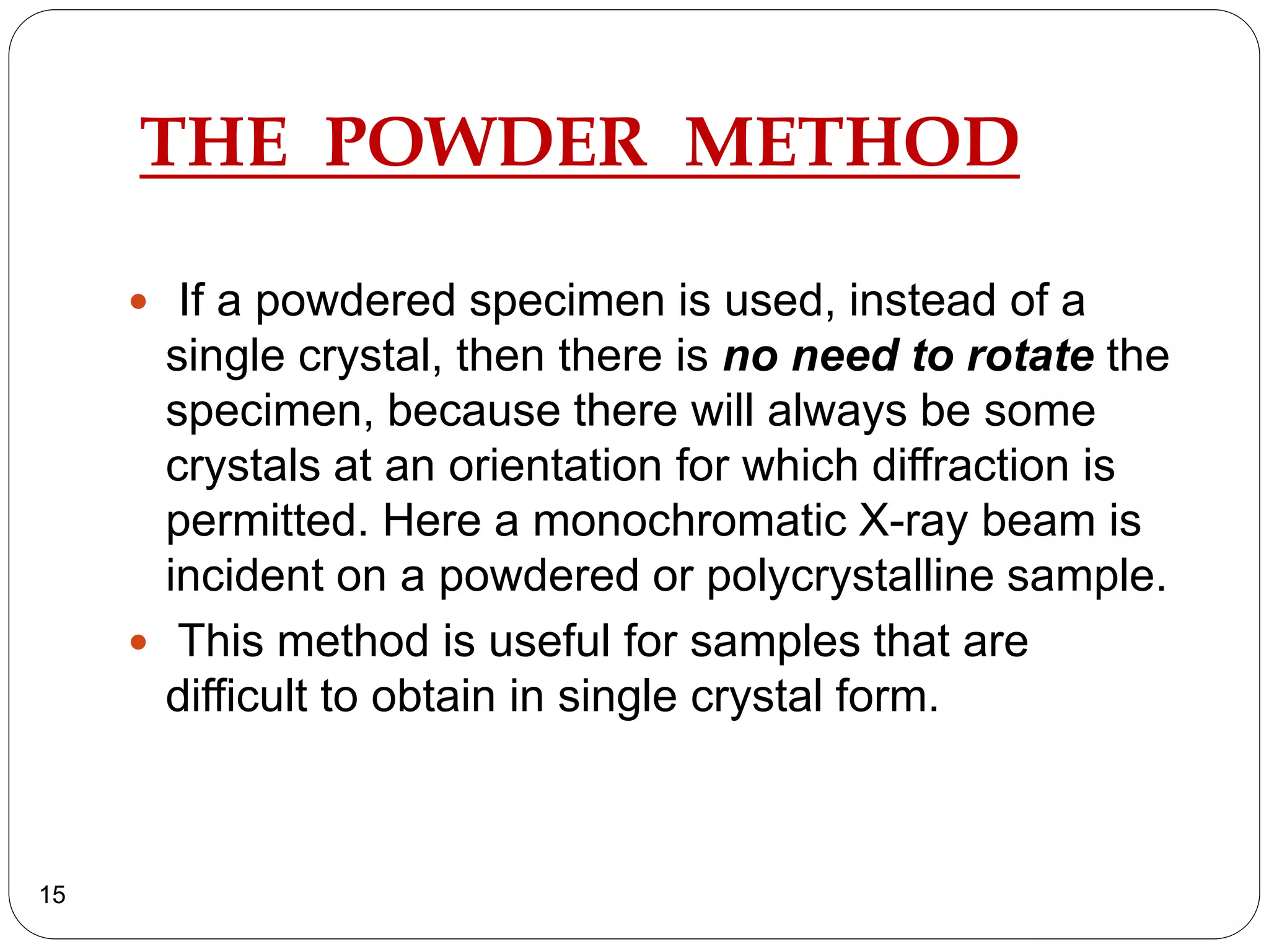 THE POWDER METHOD
 If a powdered specimen is used, instead of a
single crystal, then there is no need to rotate the
specimen, because there will always be some
crystals at an orientation for which diffraction is
permitted. Here a monochromatic X-ray beam is
incident on a powdered or polycrystalline sample.
 This method is useful for samples that are
difficult to obtain in single crystal form.
15
 