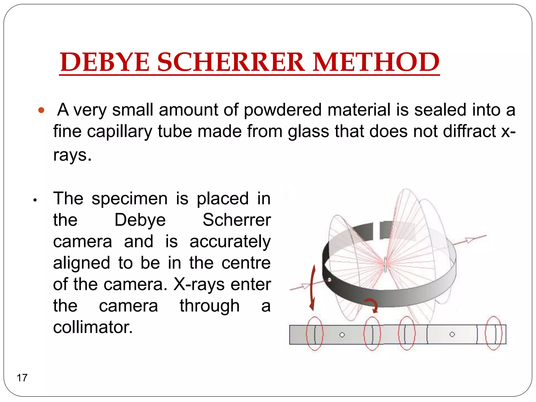 DEBYE SCHERRER METHOD
 A very small amount of powdered material is sealed into a
fine capillary tube made from glass that does not diffract x-
rays.
17
• The specimen is placed in
the Debye Scherrer
camera and is accurately
aligned to be in the centre
of the camera. X-rays enter
the camera through a
collimator.
 
