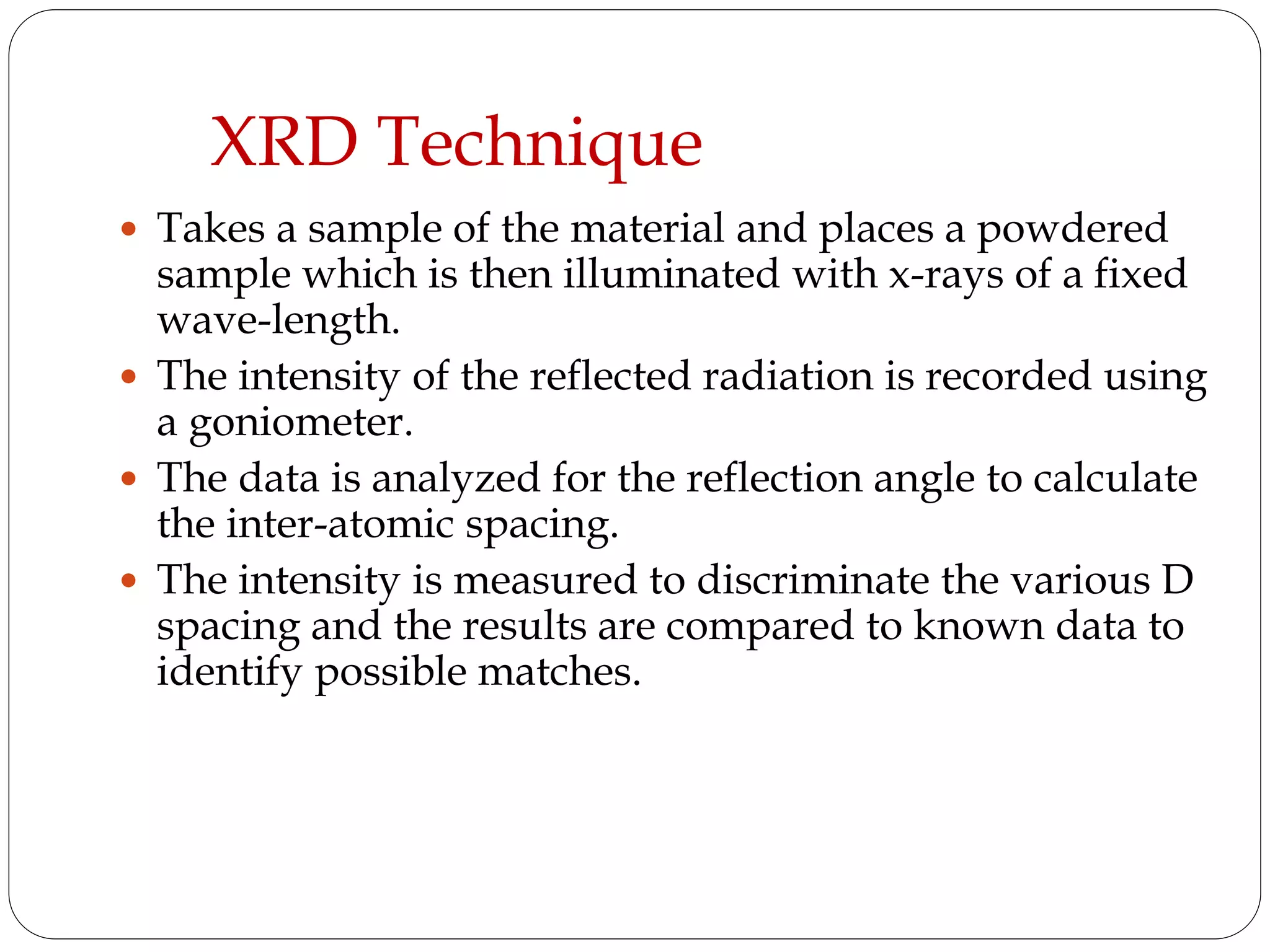 XRD Technique
 Takes a sample of the material and places a powdered
sample which is then illuminated with x-rays of a fixed
wave-length.
 The intensity of the reflected radiation is recorded using
a goniometer.
 The data is analyzed for the reflection angle to calculate
the inter-atomic spacing.
 The intensity is measured to discriminate the various D
spacing and the results are compared to known data to
identify possible matches.
 