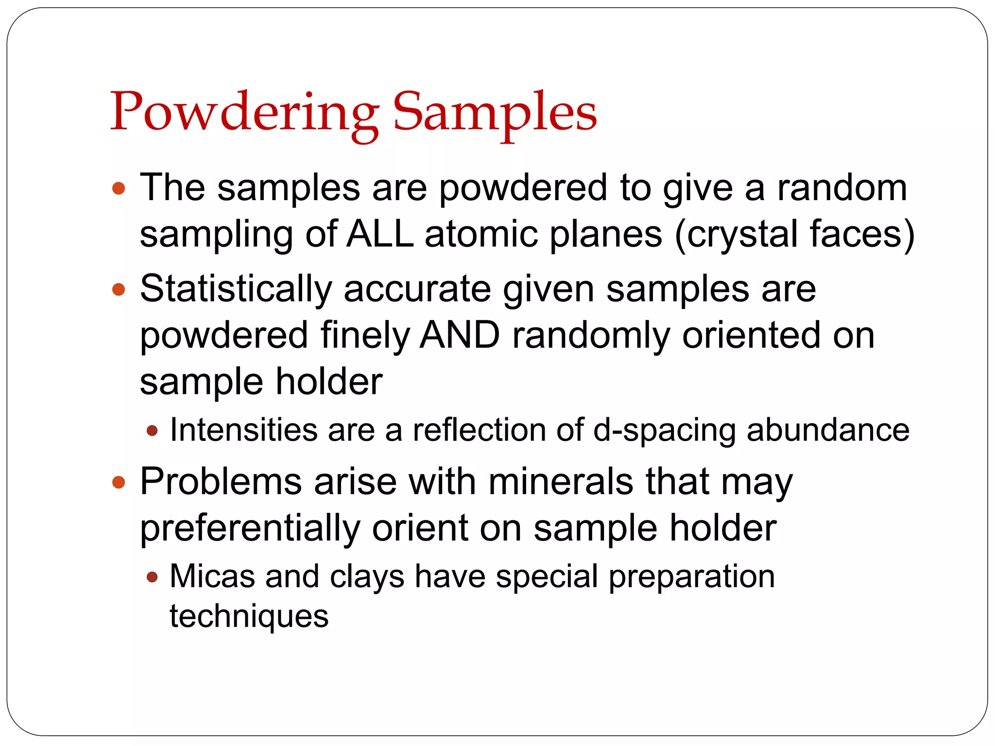 Powdering Samples
 The samples are powdered to give a random
sampling of ALL atomic planes (crystal faces)
 Statistically accurate given samples are
powdered finely AND randomly oriented on
sample holder
 Intensities are a reflection of d-spacing abundance
 Problems arise with minerals that may
preferentially orient on sample holder
 Micas and clays have special preparation
techniques
 