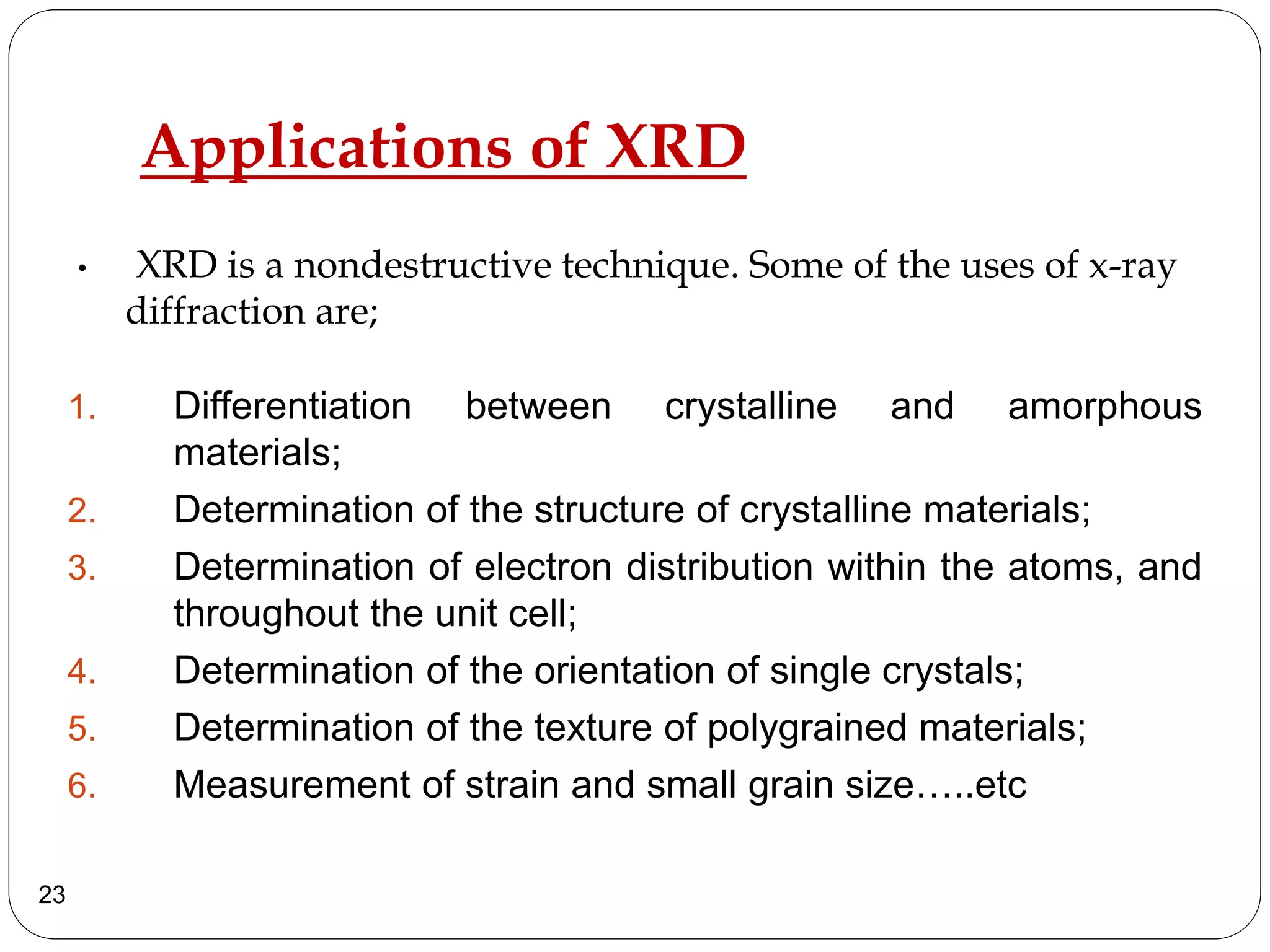 Applications of XRD
1. Differentiation between crystalline and amorphous
materials;
2. Determination of the structure of crystalline materials;
3. Determination of electron distribution within the atoms, and
throughout the unit cell;
4. Determination of the orientation of single crystals;
5. Determination of the texture of polygrained materials;
6. Measurement of strain and small grain size…..etc
23
• XRD is a nondestructive technique. Some of the uses of x-ray
diffraction are;
 