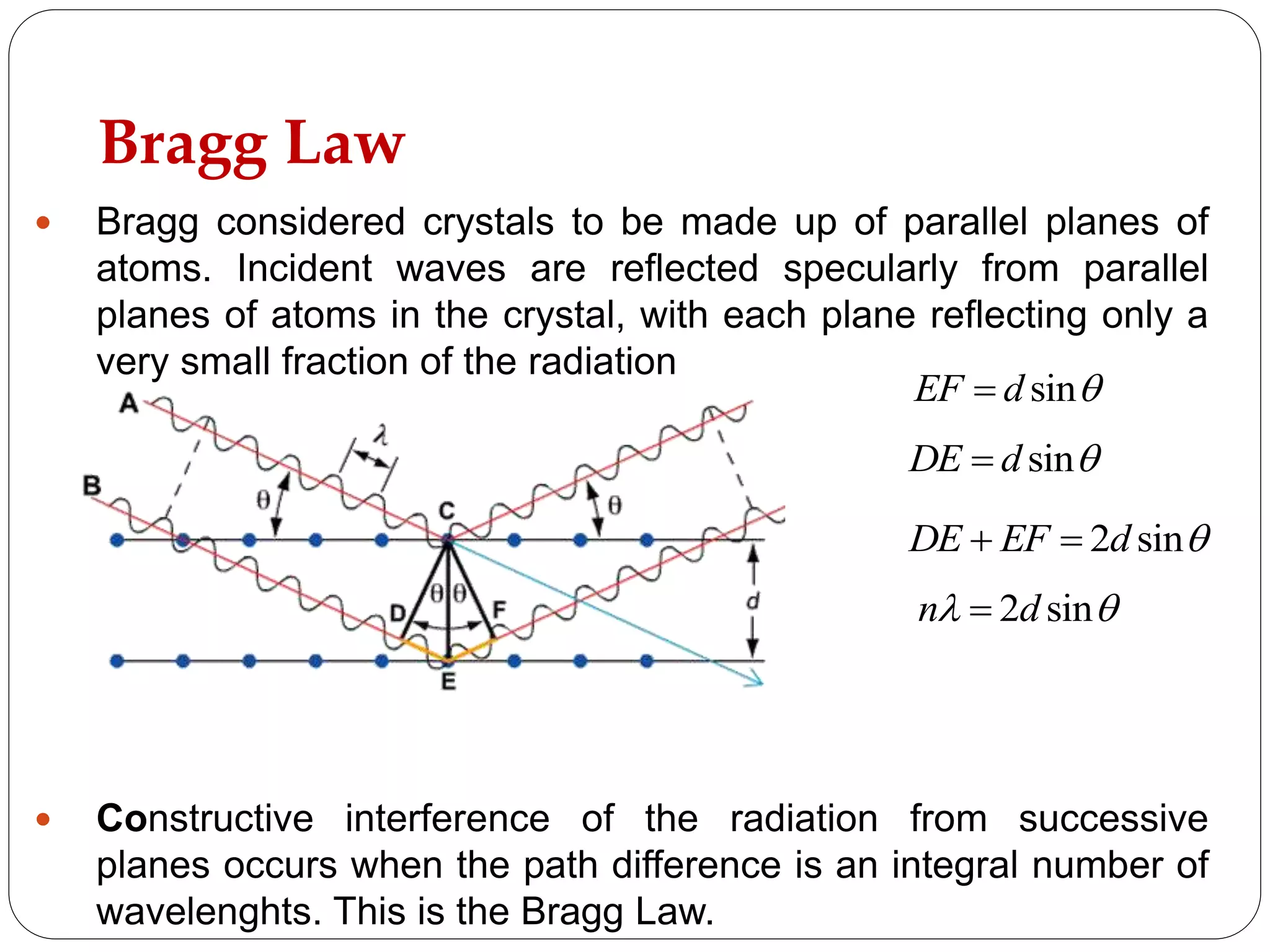 Bragg Law
 Bragg considered crystals to be made up of parallel planes of
atoms. Incident waves are reflected specularly from parallel
planes of atoms in the crystal, with each plane reflecting only a
very small fraction of the radiation
 Constructive interference of the radiation from successive
planes occurs when the path difference is an integral number of
wavelenghts. This is the Bragg Law.
sinEF d 
sinDE d 
2 sinDE EF d  
2 sinn d 
 