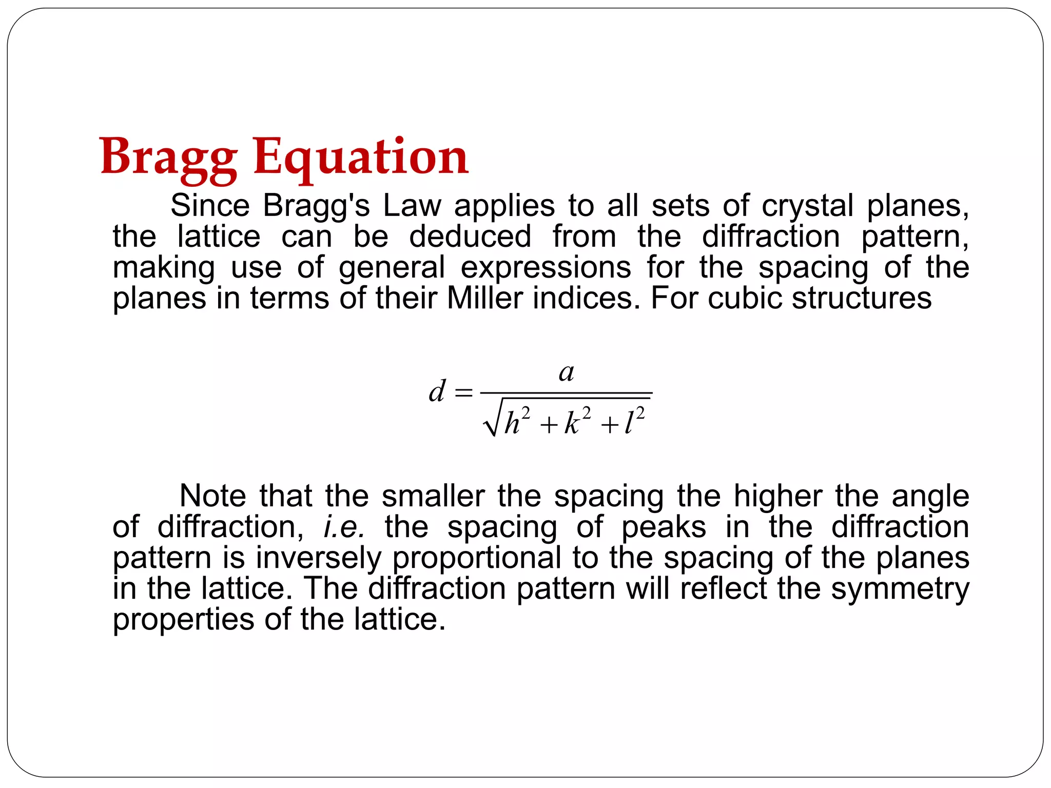 Bragg Equation
Since Bragg's Law applies to all sets of crystal planes,
the lattice can be deduced from the diffraction pattern,
making use of general expressions for the spacing of the
planes in terms of their Miller indices. For cubic structures
Note that the smaller the spacing the higher the angle
of diffraction, i.e. the spacing of peaks in the diffraction
pattern is inversely proportional to the spacing of the planes
in the lattice. The diffraction pattern will reflect the symmetry
properties of the lattice.
2 2 2
a
d
h k l

 
 