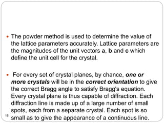  The powder method is used to determine the value of
the lattice parameters accurately. Lattice parameters are
the magnitudes of the unit vectors a, b and c which
define the unit cell for the crystal.
 For every set of crystal planes, by chance, one or
more crystals will be in the correct orientation to give
the correct Bragg angle to satisfy Bragg's equation.
Every crystal plane is thus capable of diffraction. Each
diffraction line is made up of a large number of small
spots, each from a separate crystal. Each spot is so
small as to give the appearance of a continuous line.16
 