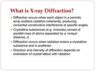What is X-ray Diffraction?
 Diffraction occurs when each object in a periodic
array scatters radiation coherently, producing
concerted constructive interference at specific angles.
 Crystalline substances (e.g. minerals) consist of
parallel rows of atoms separated by a ‘unique’
distance, d.
 Diffraction occurs when radiation enters a crystalline
substance and is scattered
 Direction and intensity of diffraction depends on
orientation of crystal lattice with radiation
 
