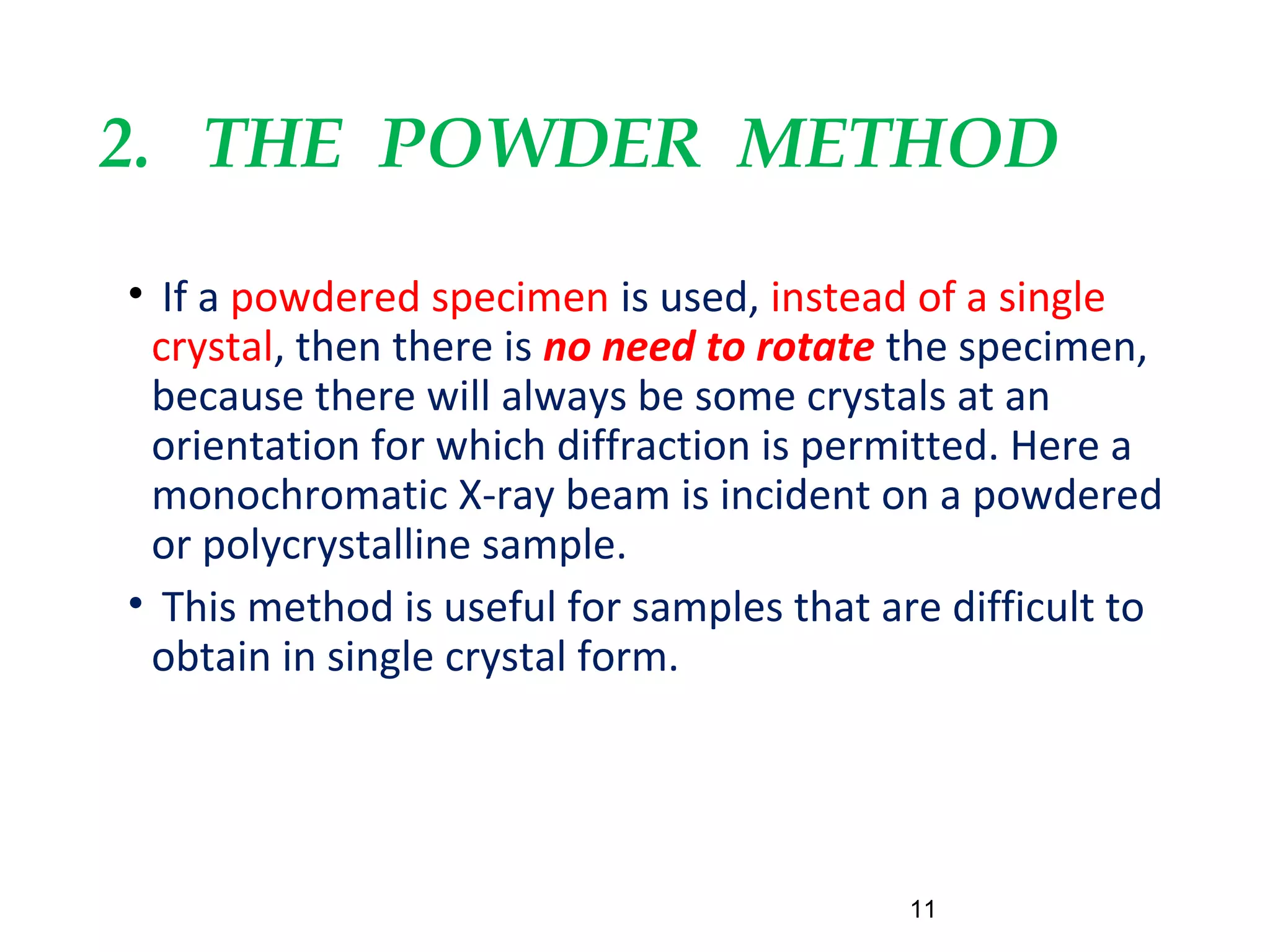2. THE POWDER METHOD
• If a powdered specimen is used, instead of a single
crystal, then there is no need to rotate the specimen,
because there will always be some crystals at an
orientation for which diffraction is permitted. Here a
monochromatic X-ray beam is incident on a powdered
or polycrystalline sample.
• This method is useful for samples that are difficult to
obtain in single crystal form.
11
 