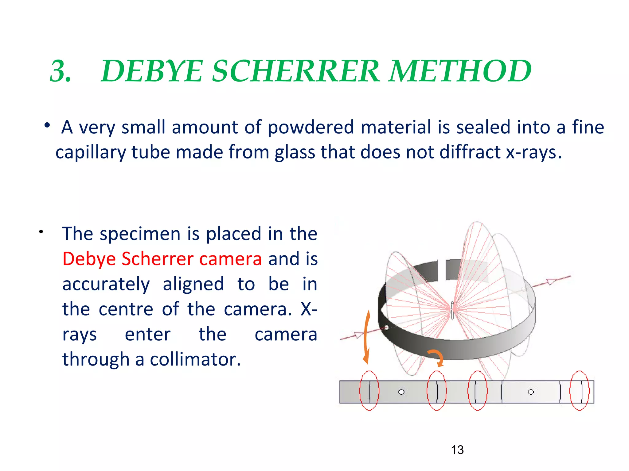 3. DEBYE SCHERRER METHOD
• A very small amount of powdered material is sealed into a fine
capillary tube made from glass that does not diffract x-rays.
13
• The specimen is placed in the
Debye Scherrer camera and is
accurately aligned to be in
the centre of the camera. X-
rays enter the camera
through a collimator.
 