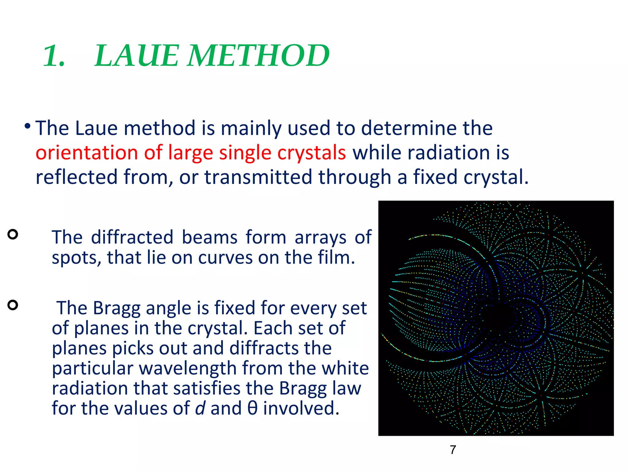 1. LAUE METHOD
• The Laue method is mainly used to determine the
orientation of large single crystals while radiation is
reflected from, or transmitted through a fixed crystal.
7
 The diffracted beams form arrays of
spots, that lie on curves on the film.
 The Bragg angle is fixed for every set
of planes in the crystal. Each set of
planes picks out and diffracts the
particular wavelength from the white
radiation that satisfies the Bragg law
for the values of d and θ involved.
 