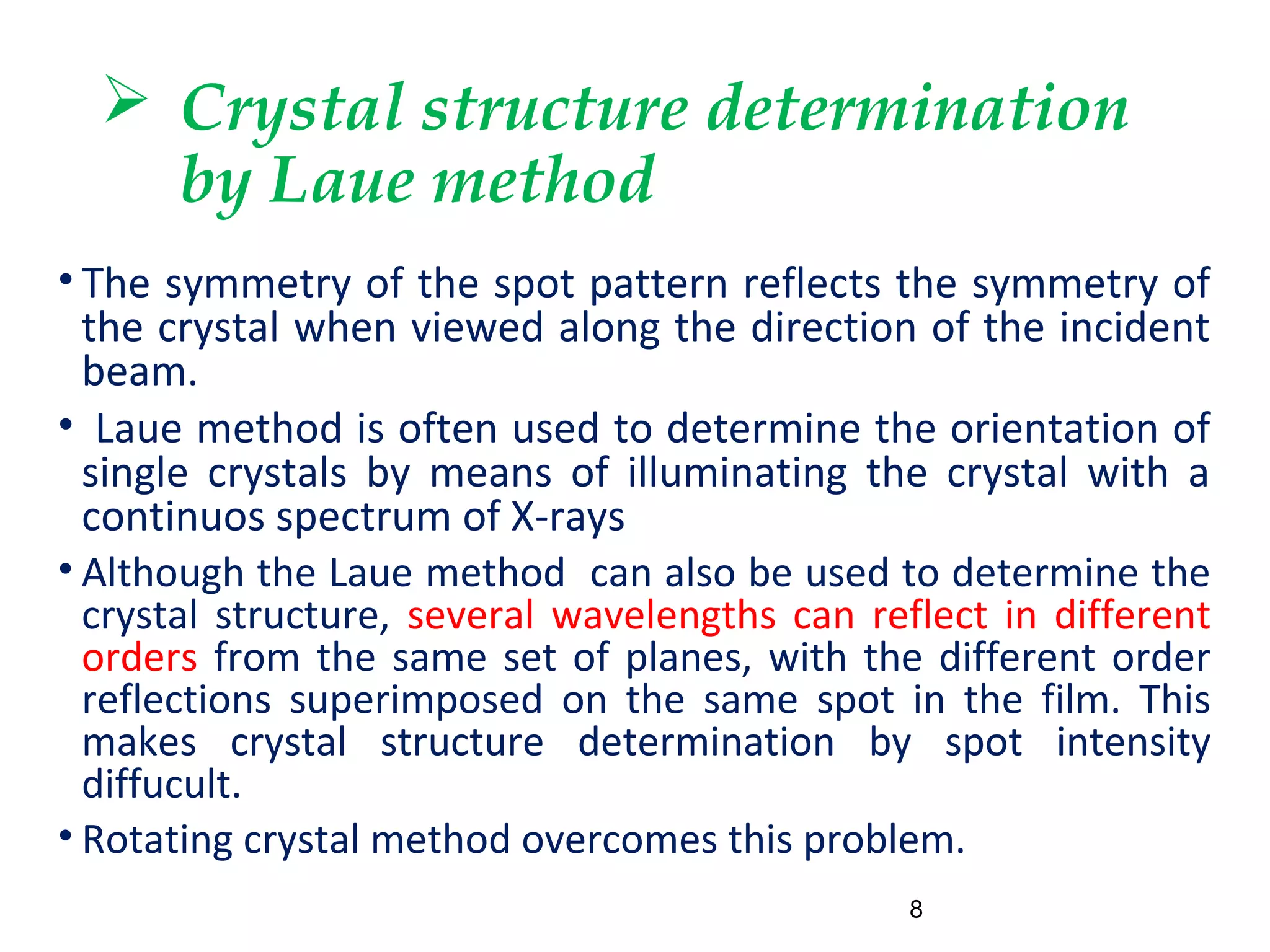  Crystal structure determination
by Laue method
• The symmetry of the spot pattern reflects the symmetry of
the crystal when viewed along the direction of the incident
beam.
• Laue method is often used to determine the orientation of
single crystals by means of illuminating the crystal with a
continuos spectrum of X-rays
• Although the Laue method can also be used to determine the
crystal structure, several wavelengths can reflect in different
orders from the same set of planes, with the different order
reflections superimposed on the same spot in the film. This
makes crystal structure determination by spot intensity
diffucult.
• Rotating crystal method overcomes this problem.
8
 