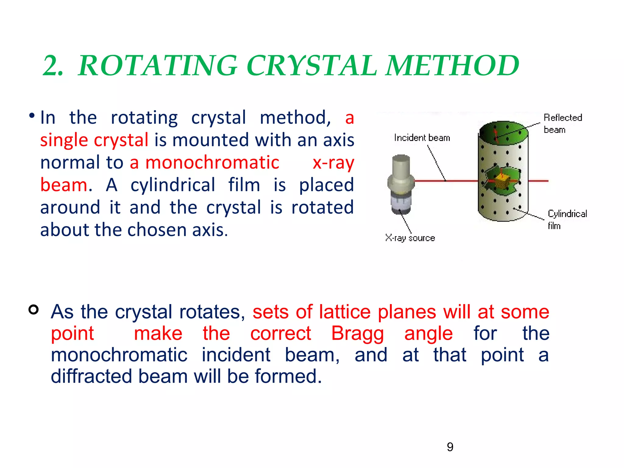 2. ROTATING CRYSTAL METHOD
• In the rotating crystal method, a
single crystal is mounted with an axis
normal to a monochromatic x-ray
beam. A cylindrical film is placed
around it and the crystal is rotated
about the chosen axis.
9
 As the crystal rotates, sets of lattice planes will at some
point make the correct Bragg angle for the
monochromatic incident beam, and at that point a
diffracted beam will be formed.
 