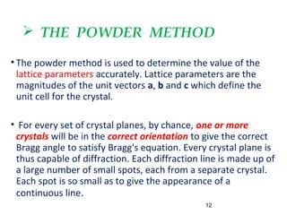  THE POWDER METHOD
• The powder method is used to determine the value of the
lattice parameters accurately. Lattice parameters are the
magnitudes of the unit vectors a, b and c which define the
unit cell for the crystal.
• For every set of crystal planes, by chance, one or more
crystals will be in the correct orientation to give the correct
Bragg angle to satisfy Bragg's equation. Every crystal plane is
thus capable of diffraction. Each diffraction line is made up of
a large number of small spots, each from a separate crystal.
Each spot is so small as to give the appearance of a
continuous line.
12
 