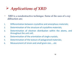  Applications of XRD
1. Differentiation between crystalline and amorphous materials;
2. Determination of the structure of crystalline materials;
3. Determination of electron distribution within the atoms, and
throughout the unit cell;
4. Determination of the orientation of single crystals;
5. Determination of the texture of polygrained materials;
6. Measurement of strain and small grain size…..etc
16
• XRD is a nondestructive technique. Some of the uses of x-ray
diffraction are;
 