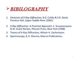 BIBILOGRAPHY
1. Elements of X-Ray Diffraction, B.D. Cullity & S.R. Stock,
Prentice Hall, Upper Saddle River (2001)
2. X-Ray Diffraction: A Practical Approach, C. Suryanarayana
& M. Grant Norton, Plenum Press, New York (1998)
3. Theory of X-Ray Diffraction, Wiliam H. Zachariasen.
4. Spectroscopy, B. K. Sharma, Meerut Publications.
17
 