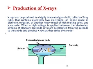 2
Evacuated glass bulb
Anode
Cathode
 X rays can be produced in a highly evacuated glass bulb, called an X-ray
tube, that contains essentially two electrodes—an anode made of
platinum, tungsten, or another heavy metal of high melting point, and
a cathode. When a high voltage is applied between the electrodes,
streams of electrons (cathode rays) are accelerated from the cathode
to the anode and produce X rays as they strike the anode.

 Production of X-rays
 