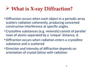  What is X-ray Diffraction?
•Diffraction occurs when each object in a periodic array
scatters radiation coherently, producing concerted
constructive interference at specific angles.
•Crystalline substances (e.g. minerals) consist of parallel
rows of atoms separated by a ‘unique’ distance, d.
•Diffraction occurs when radiation enters a crystalline
substance and is scattered
•Direction and intensity of diffraction depends on
orientation of crystal lattice with radiation
3
 