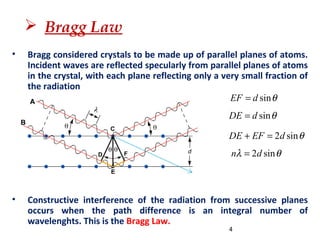  Bragg Law
• Bragg considered crystals to be made up of parallel planes of atoms.
Incident waves are reflected specularly from parallel planes of atoms
in the crystal, with each plane reflecting only a very small fraction of
the radiation
• Constructive interference of the radiation from successive planes
occurs when the path difference is an integral number of
wavelenghts. This is the Bragg Law.
sinEF d θ=
sinDE d θ=
4
2 sinDE EF d θ+ =
2 sinn dλ θ=
 