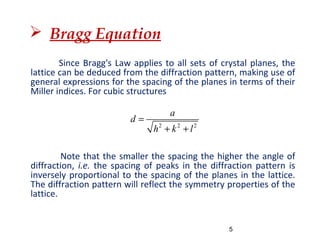  Bragg Equation
Since Bragg's Law applies to all sets of crystal planes, the
lattice can be deduced from the diffraction pattern, making use of
general expressions for the spacing of the planes in terms of their
Miller indices. For cubic structures
Note that the smaller the spacing the higher the angle of
diffraction, i.e. the spacing of peaks in the diffraction pattern is
inversely proportional to the spacing of the planes in the lattice.
The diffraction pattern will reflect the symmetry properties of the
lattice.
2 2 2
a
d
h k l
=
+ +
5
 
