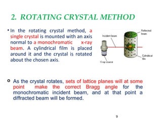 2. ROTATING CRYSTAL METHOD
• In the rotating crystal method, a
single crystal is mounted with an axis
normal to a monochromatic x-ray
beam. A cylindrical film is placed
around it and the crystal is rotated
about the chosen axis.
9
 As the crystal rotates, sets of lattice planes will at some
point make the correct Bragg angle for the
monochromatic incident beam, and at that point a
diffracted beam will be formed.
 
