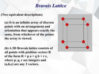 Bravais Lattice
(Two equivalent descriptions)
(a) It is an infinite array of discrete
points with an arrangement and
orientation that appears exactly the
same, from whichever of the points
the array is viewed.
(b) A 3D Bravais lattice consists of
all points with position vectors R
of the form R = p a + q b + r c,
where p, q, r are integers and
(a,b,c) are any 3 vectors.
 