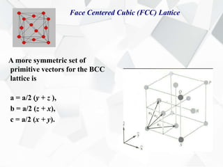 Face Centered Cubic (FCC) Lattice
A more symmetric set of
primitive vectors for the BCC
lattice is
a = a/2 (y + z ),
b = a/2 (z + x),
c = a/2 (x + y).
 
