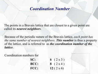 Coordination Number
The points in a Bravais lattice that are closest to a given point are
called its nearest neighbors.
Because of the periodic nature of the Bravais lattice, each point has
the same number of nearest neighbors. This number is thus a property
of the lattice, and is referred to as the coordination number of the
lattice.
Coordination numbers for
SC: 6 ( 2 x 3 )
BCC: 8 ( 2 x 4 )
FCC: 12 ( 2 x 6)
 