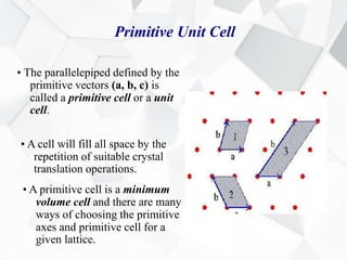 Primitive Unit Cell
• The parallelepiped defined by the
primitive vectors (a, b, c) is
called a primitive cell or a unit
cell.
• A cell will fill all space by the
repetition of suitable crystal
translation operations.
• A primitive cell is a minimum
volume cell and there are many
ways of choosing the primitive
axes and primitive cell for a
given lattice.
 