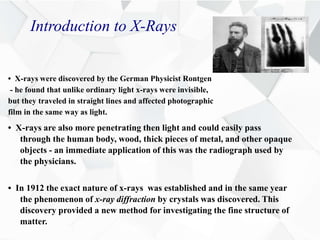 Introduction to X-Rays
• X-rays were discovered by the German Physicist Rontgen
- he found that unlike ordinary light x-rays were invisible,
but they traveled in straight lines and affected photographic
film in the same way as light.
• X-rays are also more penetrating then light and could easily pass
through the human body, wood, thick pieces of metal, and other opaque
objects - an immediate application of this was the radiograph used by
the physicians.
• In 1912 the exact nature of x-rays was established and in the same year
the phenomenon of x-ray diffraction by crystals was discovered. This
discovery provided a new method for investigating the fine structure of
matter.
 