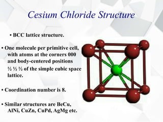 Cesium Chloride Structure
• BCC lattice structure.
• One molecule per primitive cell,
with atoms at the corners 000
and body-centered positions
½ ½ ½ of the simple cubic space
lattice.
• Coordination number is 8.
• Similar structures are BeCu,
AlNi, CuZn, CuPd, AgMg etc.
 