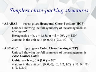 Simplest close-packing structures
• ABABAB repeat gives Hexagonal Close-Packing (HCP)
Unit cell showing the full symmetry of the arrangement is
Hexagonal
Hexagonal: a = b, c = 1.63a, α = β = 90°, γ = 120°
2 atoms in the unit cell: (0, 0, 0) ; (2/3, 1/3, 1/2)
• ABCABC repeat gives Cubic Close-Packing (CCP)
Unit cell showing the full symmetry of the arrangement is
Face-Centred Cubic
Cubic: a = b =c, α = β = γ = 90°
4 atoms in the unit cell: (0, 0, 0); (0, 1/2, 1/2) ; (1/2, 0, 1/2);
(1/2, 1/2, 0)
 