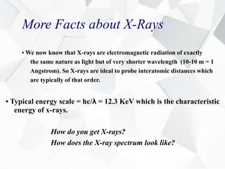 More Facts about X-Rays
• We now know that X-rays are electromagnetic radiation of exactly
the same nature as light but of very shorter wavelength (10-10 m = 1
Angstrom). So X-rays are ideal to probe interatomic distances which
are typically of that order.
• Typical energy scale = hc/λ = 12.3 KeV which is the characteristic
energy of x-rays.
How do you get X-rays?
How does the X-ray spectrum look like?
 