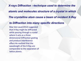 X-rays Diffraction :-technique used to determine the
atomic and molecules structure of a crystal in which
The crystalline atom cause a beam of incident X-Ray
to Diffraction into many specific directions
Max Von Laue(1912) suggested
that X-Ray might be diffracted
while passing through a crystal
where it acts as a three
dimensional Diffraction grating
and produce interference
effect.He realized that the
wavelength of the X-Ray are
comparable to the separation of
lattice planes.
 