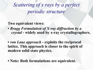 Scattering of x rays by a perfect
periodic structure
Two equivalent views:
• Bragg Formulation of X-ray diffraction by a
crystal - widely used by x-ray crystallographers.
• von Laue approach - exploits the reciprocal
lattice. This approach is closer to the spirit of
modern solid state physics.
• Note: Both formulations are equivalent.
 