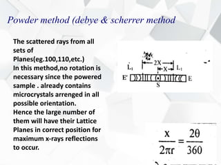 Powder method (debye & scherrer method
The scattered rays from all
sets of
Planes(eg.100,110,etc.)
In this method,no rotation is
necessary since the powered
sample . already contains
microcrystals arrenged in all
possible orientation.
Hence the large number of
them will have their Lattice
Planes in correct position for
maximum x-rays reflections
to occur.
 