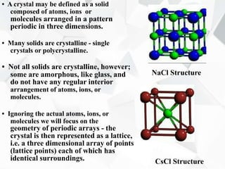 • A crystal may be defined as a solid
composed of atoms, ions or
molecules arranged in a pattern
periodic in three dimensions.
• Many solids are crystalline - single
crystals or polycrystalline.
• Not all solids are crystalline, however;
some are amorphous, like glass, and
do not have any regular interior
arrangement of atoms, ions, or
molecules.
• Ignoring the actual atoms, ions, or
molecules we will focus on the
geometry of periodic arrays - the
crystal is then represented as a lattice,
i.e. a three dimensional array of points
(lattice points) each of which has
identical surroundings.
NaCl Structure
CsCl Structure
 
