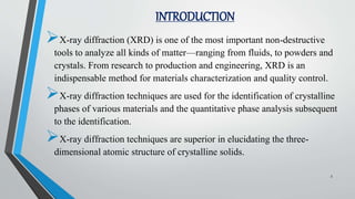 INTRODUCTION
X-ray diffraction (XRD) is one of the most important non-destructive
tools to analyze all kinds of matter—ranging from fluids, to powders and
crystals. From research to production and engineering, XRD is an
indispensable method for materials characterization and quality control.
X-ray diffraction techniques are used for the identification of crystalline
phases of various materials and the quantitative phase analysis subsequent
to the identification.
X-ray diffraction techniques are superior in elucidating the three-
dimensional atomic structure of crystalline solids.
3
 