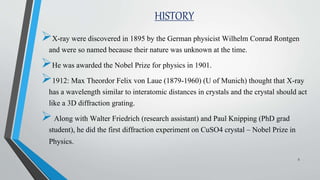 HISTORY
X-ray were discovered in 1895 by the German physicist Wilhelm Conrad Rontgen
and were so named because their nature was unknown at the time.
He was awarded the Nobel Prize for physics in 1901.
1912: Max Theordor Felix von Laue (1879-1960) (U of Munich) thought that X-ray
has a wavelength similar to interatomic distances in crystals and the crystal should act
like a 3D diffraction grating.
Along with Walter Friedrich (research assistant) and Paul Knipping (PhD grad
student), he did the first diffraction experiment on CuSO4 crystal – Nobel Prize in
Physics.
5
 