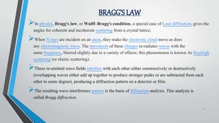 BRAGG’S LAW
In physics, Bragg's law, or Wulff–Bragg's condition, a special case of Laue diffraction, gives the
angles for coherent and incoherent scattering from a crystal lattice.
When X-rays are incident on an atom, they make the electronic cloud move as does
any electromagnetic wave. The movement of these charges re-radiates waves with the
same frequency, blurred slightly due to a variety of effects; this phenomenon is known As Rayleigh
scattering (or elastic scattering).
These re-emitted wave fields interfere with each other either constructively or destructively
(overlapping waves either add up together to produce stronger peaks or are subtracted from each
other to some degree), producing a diffraction pattern on a detector or film.
The resulting wave interference pattern is the basis of diffraction analysis. This analysis is
called Bragg diffraction.
7
 