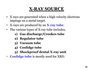 X-RAY SOURCE
• X rays are generated when a high velocity electrons
impinge on a metal target.
• X-rays are produced by an X-ray tube.
• The various types of X-ray tube includes,
1) Gas discharge/Crookes tube
2) Regulator tube
3) Vacuum tube
4) Coolidge tube
5) Shockproof dental X-ray unit
• Coolidge tube is mostly used for XRD.
11
 