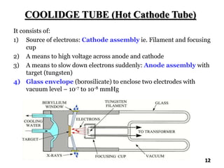 COOLIDGE TUBE (Hot Cathode Tube)
It consists of:
1) Source of electrons: Cathode assembly ie. Filament and focusing
cup
2) A means to high voltage across anode and cathode
3) A means to slow down electrons suddenly: Anode assembly with
target (tungsten)
4) Glass envelope (borosilicate) to enclose two electrodes with
vacuum level – 10-7 to 10-8 mmHg
12
 