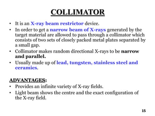 COLLIMATOR
• It is an X-ray beam restrictor device.
• In order to get a narrow beam of X-rays generated by the
target material are allowed to pass through a collimator which
consists of two sets of closely packed metal plates separated by
a small gap.
• Collimator makes random directional X-rays to be narrow
and parallel.
• Usually made up of lead, tungsten, stainless steel and
ceramics.
ADVANTAGES:
• Provides an infinite variety of X-ray fields.
• Light beam shows the centre and the exact configuration of
the X-ray field.
15
 