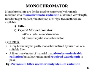 MONOCHROMATOR
Monochromators are device used to convert polychromatic
radiation into monochromatic radiation of desired wavelength.
Inorder to get monochromatization of x-rays, two methods are
available:
1) Filter
2) Crystal Monochromator
a)Flat crystal monochromator
b) Curved crystal monochromator
1) FILTER:
• X-ray beam may be partly monochromatized by insertion of a
suitable filter.
• A filter is a window of material that absorbs undesirable
radiation but allow radiation of required wavelength to
pass.
Eg: Zirconium filter used for molybdenum radiation
17
 