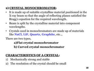 2) CRYSTAL MONOCHROMATOR:
• It is made up of suitable crystalline material positioned in the
X-ray beam so that the angle of reflecting planes satisfied the
Bragg’s equation for the required wavelength.
• Beam is split by the crystalline material into component
wavelengths.
• Crystals used in monochromators are made up of materials
like NaCl, LiF, Quartz, Graphite, etc..,
There are two types,
a)Flat crystal monochromator
b) Curved crystal monochromator
CHARACTERISTICS OF A CRYSTAL:
1) Mechanically strong and stable
2) The resolution of the crystal should be small
18
 