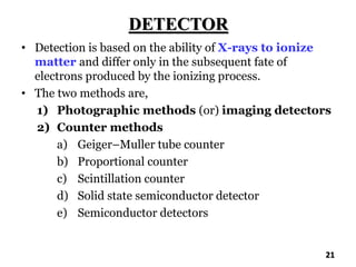 DETECTOR
• Detection is based on the ability of X-rays to ionize
matter and differ only in the subsequent fate of
electrons produced by the ionizing process.
• The two methods are,
1) Photographic methods (or) imaging detectors
2) Counter methods
a) Geiger–Muller tube counter
b) Proportional counter
c) Scintillation counter
d) Solid state semiconductor detector
e) Semiconductor detectors
21
 