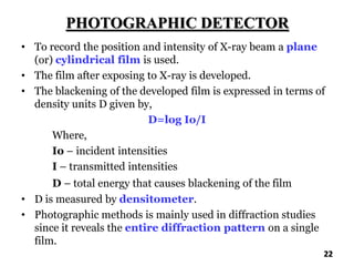 PHOTOGRAPHIC DETECTOR
• To record the position and intensity of X-ray beam a plane
(or) cylindrical film is used.
• The film after exposing to X-ray is developed.
• The blackening of the developed film is expressed in terms of
density units D given by,
D=log Io/I
Where,
Io – incident intensities
I – transmitted intensities
D – total energy that causes blackening of the film
• D is measured by densitometer.
• Photographic methods is mainly used in diffraction studies
since it reveals the entire diffraction pattern on a single
film.
22
 