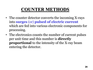 COUNTER METHODS
• The counter detector converts the incoming X-rays
into surges (or) pulsed of electric current
which are fed into various electronic components for
processing.
• The electronics counts the number of current pulses
per unit time and this number is directly
proportional to the intensity of the X-ray beam
entering the detector.
24
 