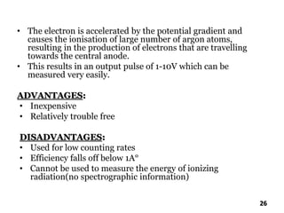 • The electron is accelerated by the potential gradient and
causes the ionisation of large number of argon atoms,
resulting in the production of electrons that are travelling
towards the central anode.
• This results in an output pulse of 1-10V which can be
measured very easily.
ADVANTAGES:
• Inexpensive
• Relatively trouble free
DISADVANTAGES:
• Used for low counting rates
• Efficiency falls off below 1A°
• Cannot be used to measure the energy of ionizing
radiation(no spectrographic information)
26
 