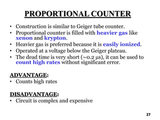 PROPORTIONAL COUNTER
• Construction is similar to Geiger tube counter.
• Proportional counter is filled with heavier gas like
xenon and krypton.
• Heavier gas is preferred because it is easily ionized.
• Operated at a voltage below the Geiger plateau.
• The dead time is very short (~0.2 µs), it can be used to
count high rates without significant error.
ADVANTAGE:
• Counts high rates
DISADVANTAGE:
• Circuit is complex and expensive
27
 